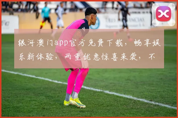 银河澳门app官方免费下载，畅享娱乐新体验，两重优惠惊喜来袭，不容错过