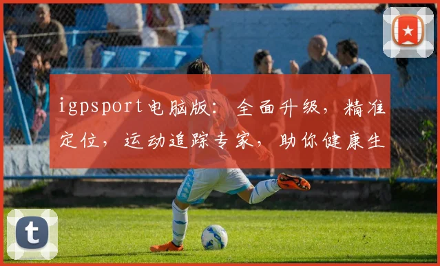 igpsport电脑版：全面升级，精准定位，运动追踪专家，助你健康生活三步走，一触即达