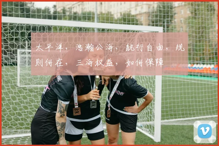 太平洋，浩瀚公海，航行自由，规则何在，三海权益，如何保障