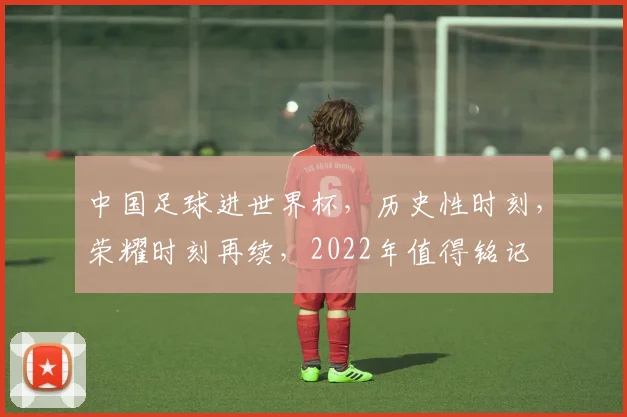 中国足球进世界杯，历史性时刻，荣耀时刻再续，2022年值得铭记