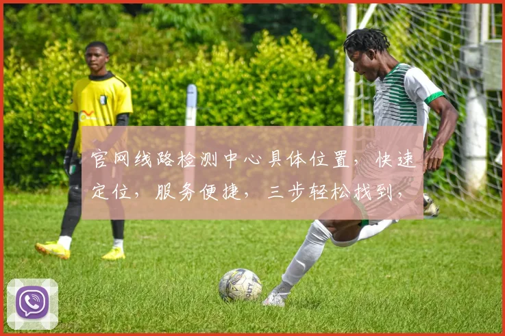 官网线路检测中心具体位置，快速定位，服务便捷，三步轻松找到，不容错过