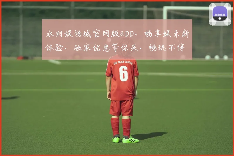 永利娱场城官网版app，畅享娱乐新体验，独家优惠等你来，畅玩不停歇，尽在永利官网
